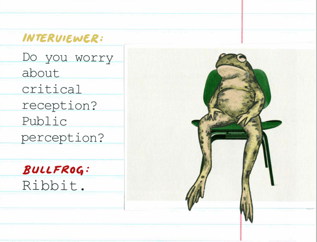 Interviewer: Do you worry about critical reception? Public perception? / Bullfrog: Ribbit. 